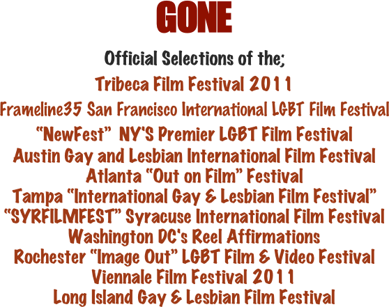 GONE
Official Selections of the; 
Tribeca Film Festival 2011
Frameline35 San Francisco International LGBT Film Festival
“NewFest”  NY'S Premier LGBT Film Festival
Austin Gay and Lesbian International Film Festival
Atlanta “Out on Film” Festival
Tampa “International Gay & Lesbian Film Festival”
“SYRFILMFEST” Syracuse International Film Festival
Washington DC's Reel Affirmations
Rochester “Image Out” LGBT Film & Video Festival
Viennale Film Festival 2011
Long Island Gay & Lesbian Film Festival



